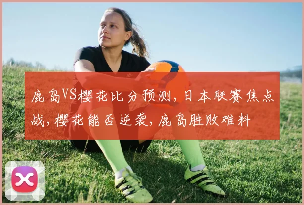 鹿岛VS樱花比分预测,日本联赛焦点战,樱花能否逆袭,鹿岛胜败难料