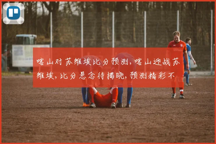 喀山对苏维埃比分预测,喀山迎战苏维埃,比分悬念待揭晓,预测精彩不容错过,悬念一触即发