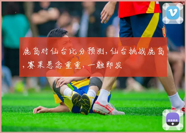 鹿岛对仙台比分预测,仙台挑战鹿岛,赛果悬念重重,一触即发